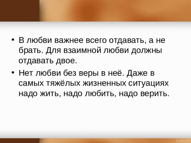 В любви важнее всего отдавать, а не брать. Для взаимной любви должны отдавать двое. Нет любви без веры в неё. Даже в самых тяжёлых жизненных ситуациях надо жить, надо любить, надо верить.  