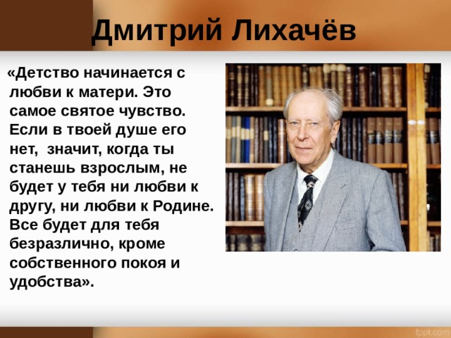 Дмитрий Лихачёв  «Детство начинается с любви к матери. Это самое святое чувство. Если в твоей душе его нет, значит, когда ты станешь взрослым, не будет у тебя ни любви к другу, ни любви к Родине. Все будет для тебя безразлично, кроме собственного покоя и удобства».  