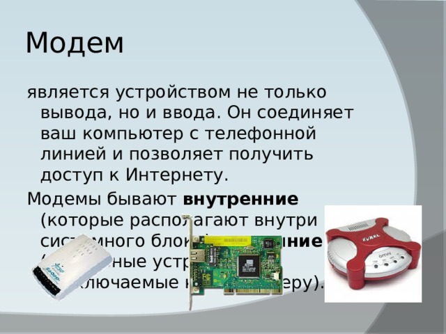 Модем является устройством не только вывода, но и ввода. Он соединяет ваш компьютер с телефонной линией и позволяет получить доступ к Интернету. Модемы бывают внутренние (которые располагают внутри системного блока) и внешние (отдельные устройства, подключаемые к компьютеру). 