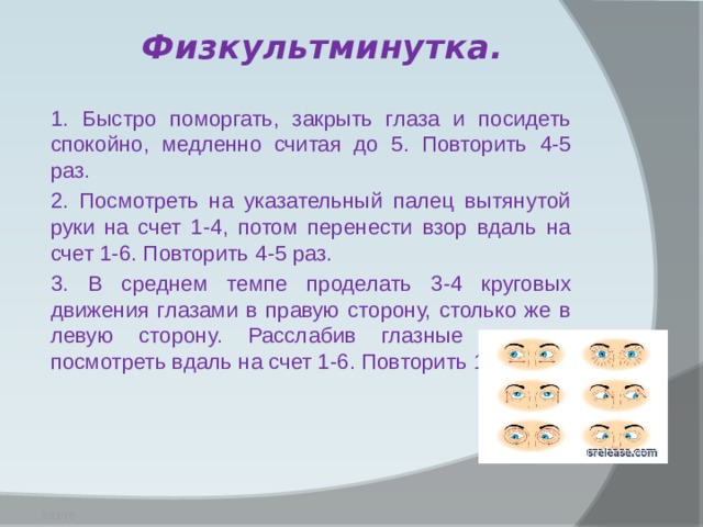 Физкультминутка.   1. Быстро поморгать, закрыть глаза и посидеть спокойно, медленно считая до 5. Повторить 4-5 раз. 2. Посмотреть на указательный палец вытянутой руки на счет 1-4, потом перенести взор вдаль на счет 1-6. Повторить 4-5 раз. 3. В среднем темпе проделать 3-4 круговых движения глазами в правую сторону, столько же в левую сторону. Расслабив глазные мышцы, посмотреть вдаль на счет 1-6. Повторить 1-2 раза.  2/11/20 