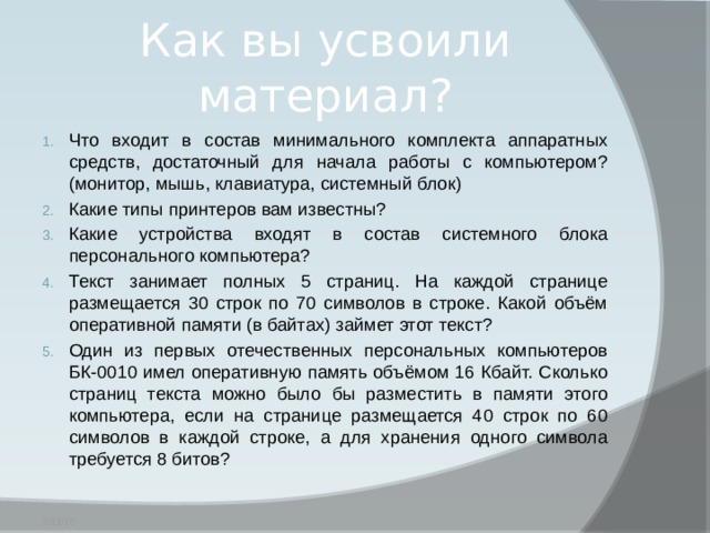 Как вы усвоили материал? Что входит в состав минимального комплекта аппаратных средств, достаточный для начала работы с компьютером? (монитор, мышь, клавиатура, системный блок) Какие типы принтеров вам известны? Какие устройства входят в состав системного блока персонального компьютера? Текст занимает полных 5 страниц. На каждой странице размещается 30 строк по 70 символов в строке. Какой объём оперативной памяти (в байтах) займет этот текст? Один из первых отечественных персональных компьютеров БК-0010 имел оперативную память объёмом 16 Кбайт. Сколько страниц текста можно было бы разместить в памяти этого компьютера, если на странице размещается 40 строк по 60 символов в каждой строке, а для хранения одного символа требуется 8 битов? 2/11/20 