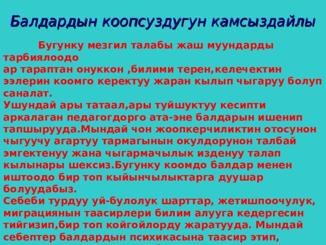 Балдардын коопсуздугун камсыздайлы   Бугунку мезгил талабы жаш муундарды тарбиялоодо ар тараптан онуккон ,билими терен,келечектин ээлерин коомго керектуу жаран кылып чыгаруу болуп саналат. Ушундай ары татаал,ары туйшуктуу кесипти аркалаган педагогдорго ата-эне балдарын ишенип тапшырууда.Мындай чон жоопкерчиликтин отосунон чыгуучу агартуу тармагынын окулдорунон талбай эмгектенуу жана чыгармачылык изденуу талап кылынары шексиз.Бугунку коомдо балдар менен иштоодо бир топ кыйынчылыктарга дуушар болуудабыз. Себеби турдуу уй-булолук шарттар, жетишпоочулук, миграциянын таасирлери билим алууга кедергесин тийгизип,бир топ койгойлорду жаратууда. Мындай себептер балдардын психикасына таасир этип, турмушка жана жашоого болгон кызыкчылыктарын басандатууда. Ушундай шартта мектептерде социалдык мекемелерге комок корсотуу багытында социалдык педагогтордун орду чон.  