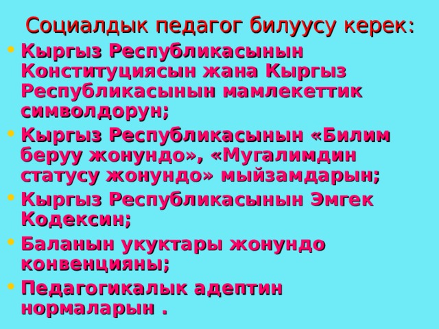 Социалдык педагог билуусу керек : Кыргыз Республикасынын Конституциясын жана Кыргыз Республикасынын мамлекеттик символдорун; Кыргыз Республикасынын «Билим беруу жонундо», «Мугалимдин статусу жонундо» мыйзамдарын; Кыргыз Республикасынын Эмгек Кодексин ; Баланын укуктары жонундо конвенцияны ; Педагогикалык адептин нормаларын . 