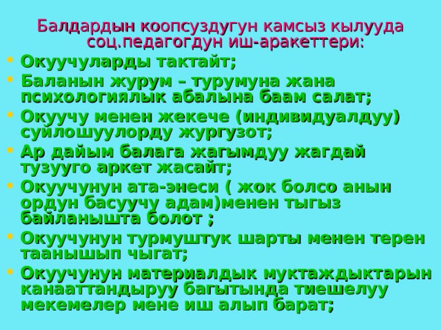 Балдардын коопсуздугун камсыз кылууда соц.педагогдун иш-аракеттери: Окуучуларды тактайт ; Баланын журум – турумуна жана психологиялык абалына баам салат; Окуучу менен жекече (индивидуалдуу) суйлошуулорду жургузот; Ар дайым балага жагымдуу жагдай тузууго аркет жасайт; Окуучунун ата-энеси ( жок болсо анын ордун басуучу адам)менен тыгыз байланышта болот ; Окуучунун турмуштук шарты менен терен таанышып чыгат; Окуучунун материалдык муктаждыктарын канааттандыруу багытында тиешелуу мекемелер мене иш алып барат; 