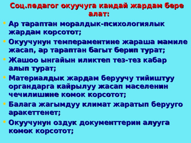  Соц.педагог окуучуга кандай жардам бере алат: Ар тараптан моралдык-психологиялык жардам корсотот; Окуучунун темпераментине жараша мамиле жасап, ар тараптан багыт берип турат; Жашоо ынгайын иликтеп тез-тез кабар алып турат; Материалдык жардам беруучу тийиштуу органдарга кайрылуу жасап маселенин чечилишине комок корсотот; Балага жагымдуу климат жаратып берууго аракеттенет; Окуучунун оздук документтерин алууга комок корсотот; 