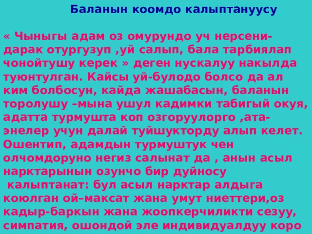  Баланын коомдо калыптануусу  « Чыныгы адам оз омурундо уч нерсени-дарак отургузуп ,уй салып, бала тарбиялап чонойтушу керек » деген нускалуу накылда туюнтулган. Кайсы уй-булодо болсо да ал ким болбосун, кайда жашабасын, баланын торолушу –мына ушул кадимки табигый окуя, адатта турмушта коп озгоруулорго ,ата-энелер учун далай туйшукторду алып келет. Ошентип, адамдын турмуштук чен олчомдоруно негиз салынат да , анын асыл нарктарынын озунчо бир дуйносу  калыптанат: бул асыл нарктар алдыга коюлган ой–максат жана умут ниеттери,оз кадыр-баркын жана жоопкерчиликти сезуу, симпатия, ошондой эле индивидуалдуу коро билуу касиети менен кошо калыптанат. 