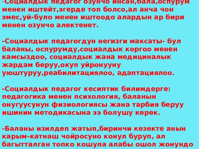  СОЦИАЛДЫК ПЕДАГОГДУН ИШМЕРДУУЛУГУ. - Социалдык педагог озунчо инсан,бала,оспурум менен иштейт,эгерде топ болсо,ал анча чон эмес,уй-було менен иштоодо алардын ар бири менен озунчо алектенет.  -Социалдык педагогдун негизги максаты- бул баланы, оспурумду,социалдык коргоо менен камсыздоо, социалдык жана медициналык жардам беруу,окуп уйронууну уюштуруу,реабилитациялоо, адаптациялоо.  -Социалдык педагог кесиптик билимдерге: педагогика менен психология, баланын онугуусунун физиологиясы жана тарбия беруу ишинин методикасына ээ болушу керек.  -Баланы изилдеп жатып,биринчи кезекте анын карым-катнаш чойросуно конул буруп, ал багытталган топко кошула алабы ошол жонундо маалымат чогултуш керек. 