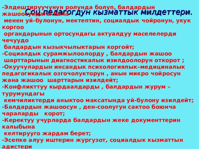 -Элдештируучунун ролунда болуп, балдардын жашоосундагы бала  менен уй-булонун, мектептин, социалдык чойронун, укук коргоо  органдарынын ортосундагы актуалдуу маселелерди чечуудо  балдардын кызыкчылыктарын коргойт; -Социалдык сурамжылоолорду , балдардын жашоо  шарттарынын диагностикалык изилдоолорун откорот ; -Окуучулардын инсандык психологиялык–медициналык педагогикалык озгочолукторун , анын микро чойросун жана жашоо шарттарын изилдейт; -Конфликттуу кырдаалдарды , балдардын журум –турумундагы  кемчиликтерди аныктоо максатында уй-булону изилдейт; -Балдардын жашоосун , ден-соолугун сактоо боюнча чараларды корот; -Керектуу учурларда балдардын жеке документтерин калыбына  келтирууго жардам берет; -Эсепке алуу иштерин жургузот, социалдык кызматтын адистери  менен оз ара аракеттенет;  Соц педагогдун кызматтык милдеттери. 