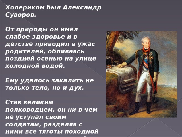 Холериком был Александр Суворов.  От природы он имел слабое здоровье и в детстве приводил в ужас родителей, обливаясь поздней осенью на улице холодной водой.  Ему удалось закалить не только тело, но и дух.  Став великим полководцем, он ни в чем не уступал своим солдатам, разделяя с ними все тяготы походной жизни и удивляя своей энергией и целеустремленностью. 