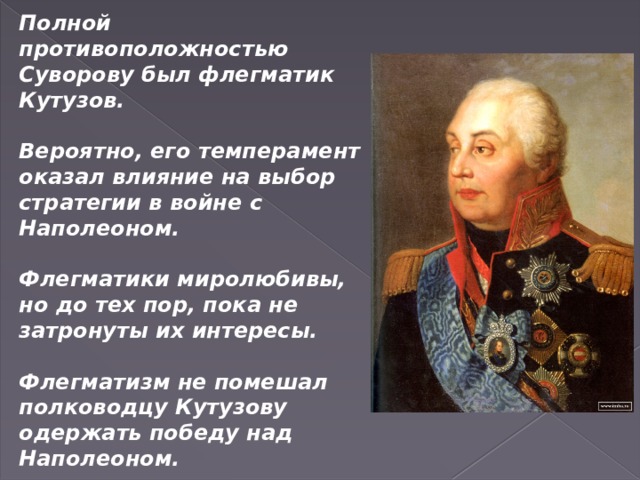 Полной противоположностью Суворову был флегматик Кутузов.  Вероятно, его темперамент оказал влияние на выбор стратегии в войне с Наполеоном.  Флегматики миролюбивы, но до тех пор, пока не затронуты их интересы.  Флегматизм не помешал полководцу Кутузову одержать победу над Наполеоном.   