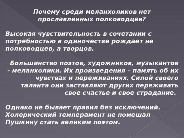 Почему среди меланхоликов нет прославленных полководцев?  Высокая чувствительность в сочетании с потребностью в одиночестве рождает не полководцев, а творцов.  Большинство поэтов, художников, музыкантов - меланхолики. Их произведения – память об их чувствах и переживаниях. Силой своего таланта они заставляют других переживать свое счастье и свое страдание.  Однако не бывает правил без исключений. Холерический темперамент не помешал Пушкину стать великим поэтом.   Знаменитый французский писатель А. Дюма был сангвиником. 