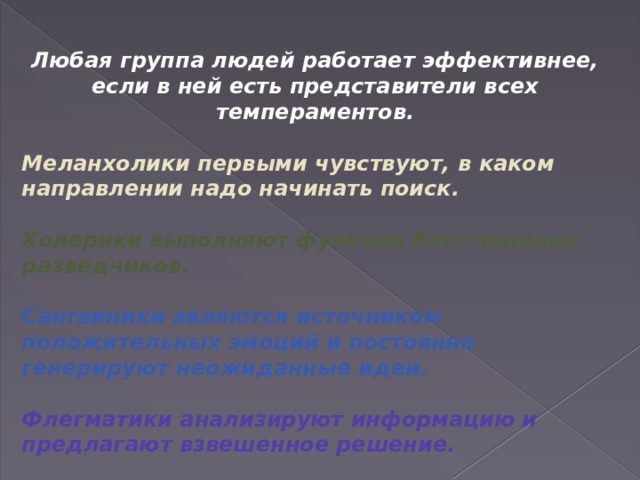 Любая группа людей работает эффективнее, если в ней есть представители всех темпераментов.  Меланхолики первыми чувствуют, в каком направлении надо начинать поиск.  Холерики выполняют функции бесстрашных разведчиков.  Сангвиники являются источником положительных эмоций и постоянно генерируют неожиданные идеи.  Флегматики анализируют информацию и предлагают взвешенное решение. 