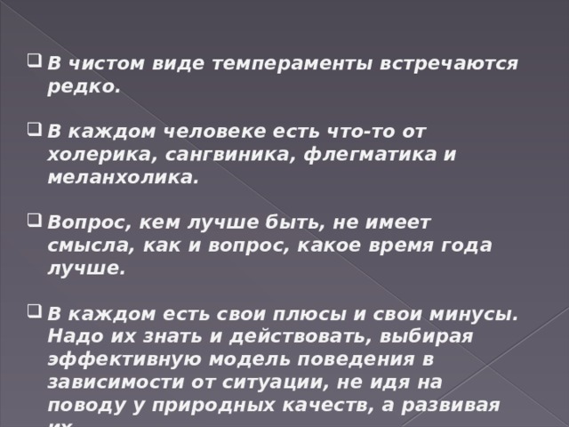 В чистом виде темпераменты встречаются редко.  В каждом человеке есть что-то от холерика, сангвиника, флегматика и меланхолика.  Вопрос, кем лучше быть, не имеет смысла, как и вопрос, какое время года лучше.  В каждом есть свои плюсы и свои минусы. Надо их знать и действовать, выбирая эффективную модель поведения в зависимости от ситуации, не идя на поводу у природных качеств, а развивая их. 