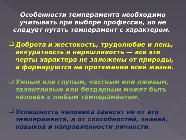 Особенности темперамента необходимо учитывать при выборе профессии, но не следует путать темперамент с характером.  Доброта и жестокость, трудолюбие и лень, аккуратность и неряшливость — все эти черты характера не заложены от природы, а формируются на протяжении всей жизни.  Умным или глупым, честным или лживым, талантливым или бездарным может быть человек с любым темпераментом.  Успешность человека зависит не от его темперамента, а от способностей, знаний, навыков и направленности личности. 