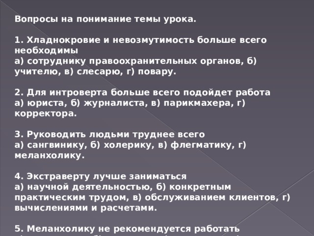 Вопросы на понимание темы урока.  1. Хладнокровие и невозмутимость больше всего необходимы а) сотруднику правоохранительных органов, б) учителю, в) слесарю, г) повару.  2. Для интроверта больше всего подойдет работа а) юриста, б) журналиста, в) парикмахера, г) корректора.  3. Руководить людьми труднее всего а) сангвинику, б) холерику, в) флегматику, г) меланхолику.  4. Экстраверту лучше заниматься а) научной деятельностью, б) конкретным практическим трудом, в) обслуживанием клиентов, г) вычислениями и расчетами.  5. Меланхолику не рекомендуется работать а) терапевтом, б) хирургом, в) окулистом, г) рентгенологом. 