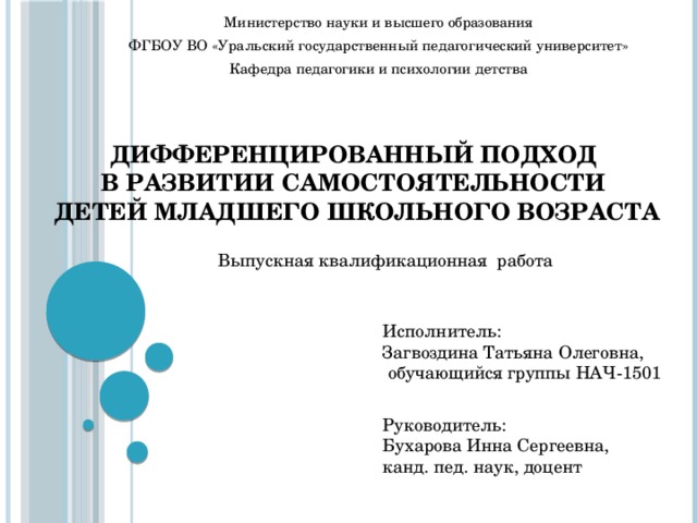 Министерство науки и высшего образования ФГБОУ ВО «Уральский государственный педагогический университет» Кафедра педагогики и психологии детства ДИФФЕРЕНЦИРОВАННЫЙ ПОДХОД  В РАЗВИТИИ САМОСТОЯТЕЛЬНОСТИ  ДЕТЕЙ МЛАДШЕГО ШКОЛЬНОГО ВОЗРАСТА   Выпускная квалификационная работа Исполнитель: Загвоздина Татьяна Олеговна,  обучающийся группы НАЧ-1501 Руководитель: Бухарова Инна Сергеевна, канд. пед. наук, доцент