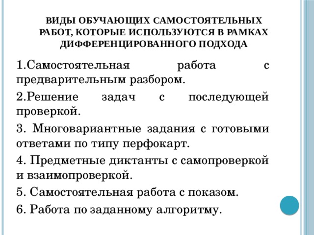 виды обучающих самостоятельных работ, которые используются в рамках дифференцированного подхода 1.Самостоятельная работа с предварительным разбором. 2.Решение задач с последующей проверкой. 3. Многовариантные задания с готовыми ответами по типу перфокарт. 4. Предметные диктанты с самопроверкой и взаимопроверкой. 5. Самостоятельная работа с показом. 6. Работа по заданному алгоритму.