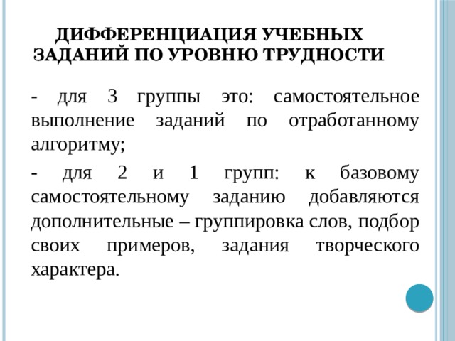 Дифференциация учебных заданий по уровню трудности - для 3 группы это: самостоятельное выполнение заданий по отработанному алгоритму; - для 2 и 1 групп: к базовому самостоятельному заданию добавляются дополнительные – группировка слов, подбор своих примеров, задания творческого характера.