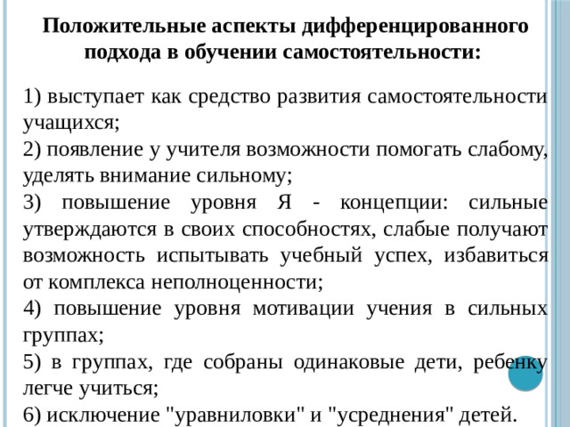 Положительные аспекты дифференцированного подхода в обучении самостоятельности:  1) выступает как средство развития самостоятельности учащихся; 2) появление у учителя возможности помогать слабому, уделять внимание сильному; 3) повышение уровня Я - концепции: сильные утверждаются в своих способностях, слабые получают возможность испытывать учебный успех, избавиться от комплекса неполноценности; 4) повышение уровня мотивации учения в сильных группах; 5) в группах, где собраны одинаковые дети, ребенку легче учиться; 6) исключение 