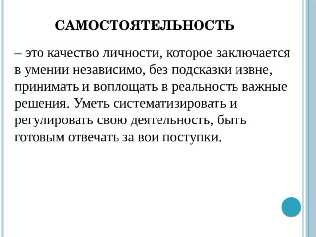 Самостоятельность – это качество личности, которое заключается в умении независимо, без подсказки извне, принимать и воплощать в реальность важные решения. Уметь систематизировать и регулировать свою деятельность, быть готовым отвечать за вои поступки.