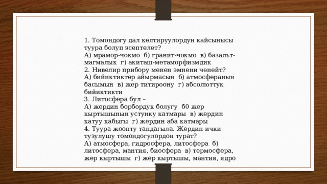 1. Томондогу дал келтируулордун кайсынысы туура болуп эсептелет? А) мрамор-чокмо б) гранит-чокмо в) базальт-магмалык г) акиташ-метаморфизмдик 2. Нивелир прибору менен эмнени ченейт? А) бийиктиктер айырмасын б) атмосферанын басымын в) жер титироону г) абсолюттук бийиктикти 3. Литосфера бул – А) жердин борбордук болугу б0 жер кыртышынын устунку катмары в) жердин катуу кабыгы г) жердин аба катмары 4. Туура жоопту тандагыла. Жердин ички тузулушу томондогулордон турат? А) атмосфера, гидросфера, литосфера б) литосфера, мантия, биосфера в) термосфера, жер кыртышы г) жер кыртышы, мантия, ядро 