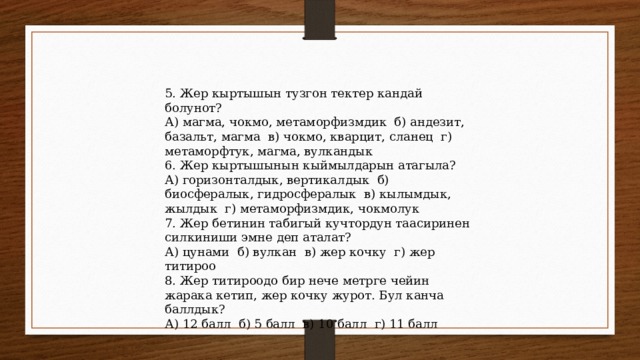 5. Жер кыртышын тузгон тектер кандай болунот? А) магма, чокмо, метаморфизмдик б) андезит, базальт, магма в) чокмо, кварцит, сланец г) метаморфтук, магма, вулкандык 6. Жер кыртышынын кыймылдарын атагыла? А) горизонталдык, вертикалдык б) биосфералык, гидросфералык в) кылымдык, жылдык г) метаморфизмдик, чокмолук 7. Жер бетинин табигый кучтордун таасиринен силкиниши эмне деп аталат? А) цунами б) вулкан в) жер кочку г) жер титироо 8. Жер титироодо бир нече метрге чейин жарака кетип, жер кочку журот. Бул канча баллдык? А) 12 балл б) 5 балл в) 10 балл г) 11 балл 
