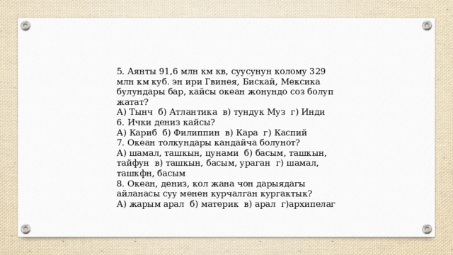 5. Аянты 91,6 млн км кв, суусунун колому 329 млн км куб. эн ири Гвинея, Бискай, Мексика булундары бар, кайсы океан жонундо соз болуп жатат? А) Тынч б) Атлантика в) тундук Муз г) Инди 6. Ички дениз кайсы? А) Кариб б) Филиппин в) Кара г) Каспий 7. Океан толкундары кандайча болунот? А) шамал, ташкын, цунами б) басым, ташкын, тайфун в) ташкын, басым, ураган г) шамал, ташкфн, басым 8. Океан, дениз, кол жана чон дарыядагы айланасы суу менен курчалган кургактык? А) жарым арал б) материк в) арал г)архипелаг 