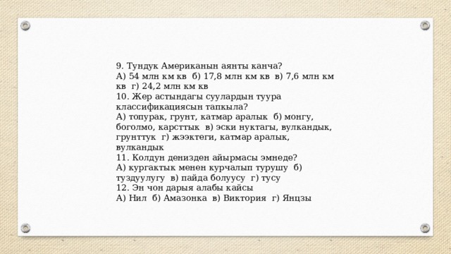9. Тундук Американын аянты канча? А) 54 млн км кв б) 17,8 млн км кв в) 7,6 млн км кв г) 24,2 млн км кв 10. Жер астындагы суулардын туура классификациясын тапкыла? А) топурак, грунт, катмар аралык б) монгу, боголмо, карсттык в) эски нуктагы, вулкандык, грунттук г) жээктеги, катмар аралык, вулкандык 11. Колдун денизден айырмасы эмнеде? А) кургактык менен курчалып турушу б) туздуулугу в) пайда болуусу г) тусу 12. Эн чон дарыя алабы кайсы А) Нил б) Амазонка в) Виктория г) Янцзы 
