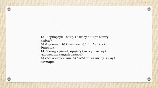 13. Борбордук Тенир-Тоодогу эн ири монгу кайсы? А) Федченко б) Семенов в) Чон-Алай г) Энилчек 14. Уюлдук дениздерде сузуп жургон муз массалары кандай аталат? А) коп жылдык тон б) айсберг в) монгу г) муз катмары 
