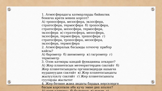 1. Атмосферадагы катмарларды бийиктик боюнча ирети менен корсот? А) тропосфера, мезосфера, экзосфера, стратосфера, термосфера б) тропосфера, стратосфера, мезосфера, термосфера, экзосфера в) стратосфера, мезосфера, экзосфера, термосфера, тропосфера г) стратосфера, тропосфера, мезосфера, экзосфера, термосфера 2. Атмосфералык басымды олчоочу прибор кайсы? А) барометр б) анемометр в) гигрометр г) термометр 3. Озон катмары кандай функцияны аткарат? А) Жер планетасын метеориттерден сактайт б) Жер планетасындагы организмдерди ашыкча нурдануудан сактайт в) Жер планетасындагы жылуулукту сактайт г) Жер планетасынагы сууларды жылытат 4. Жер бетине жана андагы бардык нерселерге басым корсоткон аба кучу эмне деп аталат? А) озон катмары б) булуттар в) туман г) атмосфералык басым 