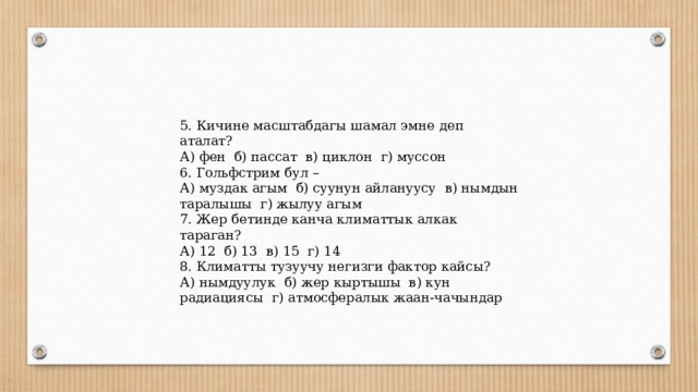 5. Кичине масштабдагы шамал эмне деп аталат? А) фен б) пассат в) циклон г) муссон 6. Гольфстрим бул – А) муздак агым б) суунун айлануусу в) нымдын таралышы г) жылуу агым 7. Жер бетинде канча климаттык алкак тараган? А) 12 б) 13 в) 15 г) 14 8. Климатты тузуучу негизги фактор кайсы? А) нымдуулук б) жер кыртышы в) кун радиациясы г) атмосфералык жаан-чачындар 