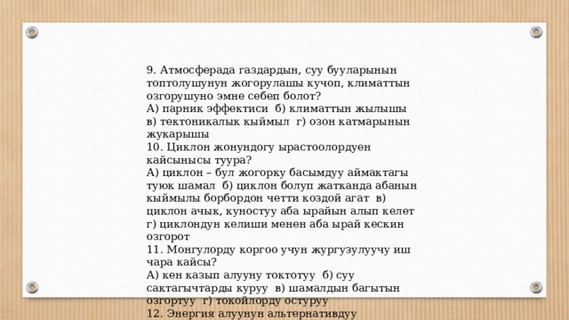 9. Атмосферада газдардын, суу бууларынын топтолушунун жогорулашы кучоп, климаттын озгорушуно эмне себеп болот? А) парник эффектиси б) климаттын жылышы в) тектоникалык кыймыл г) озон катмарынын жукарышы 10. Циклон жонундогу ырастоолордуен кайсынысы туура? А) циклон – бул жогорку басымдуу аймактагы туюк шамал б) циклон болуп жатканда абанын кыймылы борбордон четти коздой агат в) циклон ачык, куностуу аба ырайын алып келет г) циклондун келиши менен аба ырай кескин озгорот 11. Монгулорду коргоо учун жургузулуучу иш чара кайсы? А) кен казып алууну токтотуу б) суу сактагычтарды куруу в) шамалдын багытын озгортуу г) токойлорду остуруу 12. Энергия алуунун альтернативдуу булактарын корсот? А) комур, нефть, газ б) сланец, торф, уран в) кун, шамал, суу г) темир, уран, гейзер 