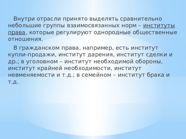  Внутри отрасли принято выделять сравнительно небольшие группы взаимосвязанных норм – институты права , которые регулируют однородные общественные отношения.  В гражданском права, например, есть институт купли-продажи, институт дарения, институт сделки и др.; в уголовном – институт необходимой обороны, институт крайней необходимости, институт невменяемости и т.д.; в семейном – институт брака и т.д. 