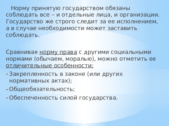  Норму принятую государством обязаны соблюдать все – и отдельные лица, и организации. Государство же строго следит за ее исполнением, а в случае необходимости может заставить соблюдать. Сравнивая норму права с другими социальными нормами (обычаем, моралью), можно отметить ее отличительные особенности: Закрепленность в законе (или других нормативных актах); Общеобязательность; Обеспеченность силой государства. 