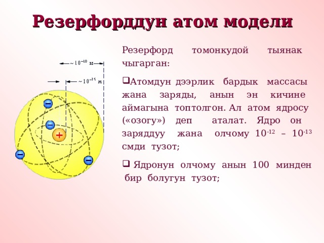 Резерфорддун атом модели  Резерфорд томонкудой тыянак чыгарган: Атомдун дээрлик бардык массасы жана заряды, анын эн кичине аймагына топтолгон. Ал атом ядросу («озогу») деп аталат. Ядро он заряддуу жана олчому 10 -12 – 10 -13 смди тузот;  Ядронун олчому анын 100 минден бир болугун тузот; 