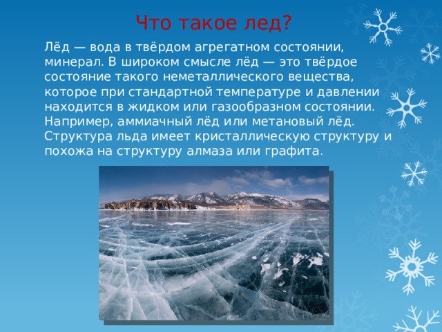 Что такое лед? Лёд — вода в твёрдом агрегатном состоянии, минерал. В широком смысле лёд — это твёрдое состояние такого неметаллического вещества, которое при стандартной температуре и давлении находится в жидком или газообразном состоянии. Например, аммиачный лёд или метановый лёд. Структура льда имеет кристаллическую структуру и похожа на структуру алмаза или графита . 