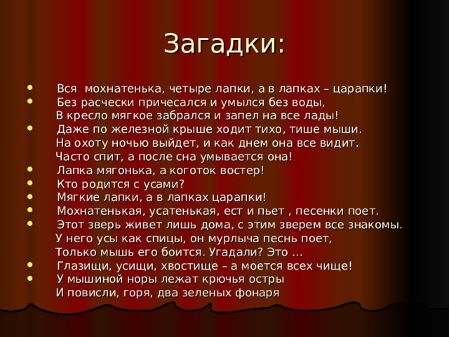 Вся мохнатенька, четыре лапки, а в лапках – царапки! Без расчески причесался и умылся без воды,  В кресло мягкое забрался и запел на все лады! Даже по железной крыше ходит тихо, тише мыши.  На охоту ночью выйдет, и как днем она все видит.  Часто спит, а после сна умывается она! Лапка мягонька, а коготок востер! Кто родится с усами? Мягкие лапки, а в лапках царапки! Мохнатенькая, усатенькая, ест и пьет , песенки поет. Этот зверь живет лишь дома, с этим зверем все знакомы.  У него усы как спицы, он мурлыча песнь поет,  Только мышь его боится. Угадали? Это … Глазищи, усищи, хвостище – а моется всех чище! У мышиной норы лежат крючья остры  И повисли, горя, два зеленых фонаря 