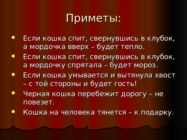 Если кошка спит, свернувшись в клубок, а мордочка вверх – будет тепло. Если кошка спит, свернувшись в клубок, а мордочку спрятала – будет мороз. Если кошка умывается и вытянула хвост – с той стороны и будет гость! Черная кошка перебежит дорогу – не повезет. Кошка на человека тянется – к подарку. 