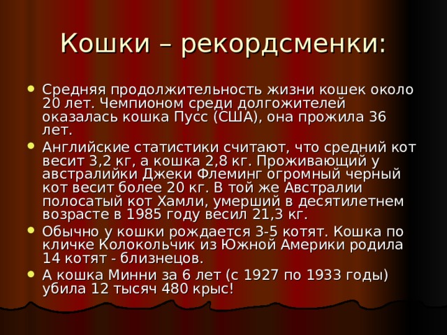 Средняя продолжительность жизни кошек около 20 лет. Чемпионом среди долгожителей оказалась кошка Пусс (США), она прожила 36 лет. Английские статистики считают, что средний кот весит 3,2 кг, а кошка 2,8 кг. Проживающий у австралийки Джеки Флеминг огромный черный кот весит более 20 кг. В той же Австралии полосатый кот Хамли, умерший в десятилетнем возрасте в 1985 году весил 21,3 кг. Обычно у кошки рождается 3-5 котят. Кошка по кличке Колокольчик из Южной Америки родила 14 котят - близнецов. А кошка Минни за 6 лет (с 1927 по 1933 годы) убила 12 тысяч 480 крыс!  