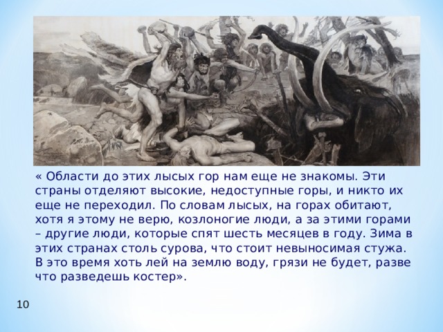  « Области до этих лысых гор нам еще не знакомы. Эти страны отделяют высокие, недоступные горы, и никто их еще не переходил. По словам лысых, на горах обитают, хотя я этому не верю, козлоногие люди, а за этими горами – другие люди, которые спят шесть месяцев в году. Зима в этих странах столь сурова, что стоит невыносимая стужа. В это время хоть лей на землю воду, грязи не будет, разве что разведешь костер». 10 