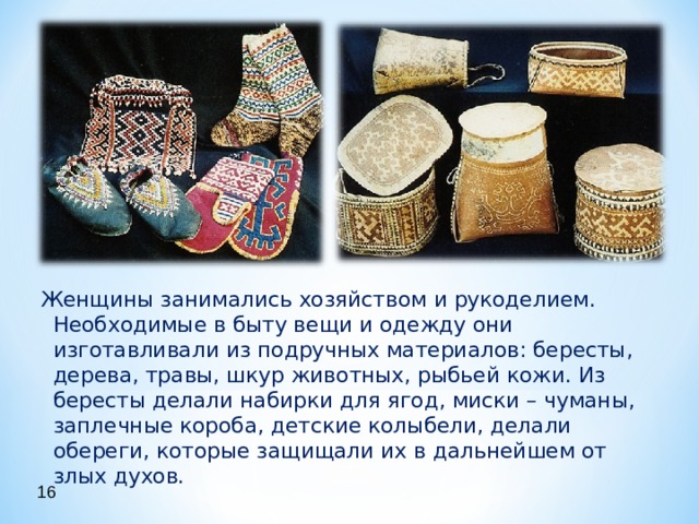 Женщины занимались хозяйством и рукоделием. Необходимые в быту вещи и одежду они изготавливали из подручных материалов: бересты, дерева, травы, шкур животных, рыбьей кожи. Из бересты делали набирки для ягод, миски – чуманы, заплечные короба, детские колыбели, делали обереги, которые защищали их в дальнейшем от злых духов. 16 