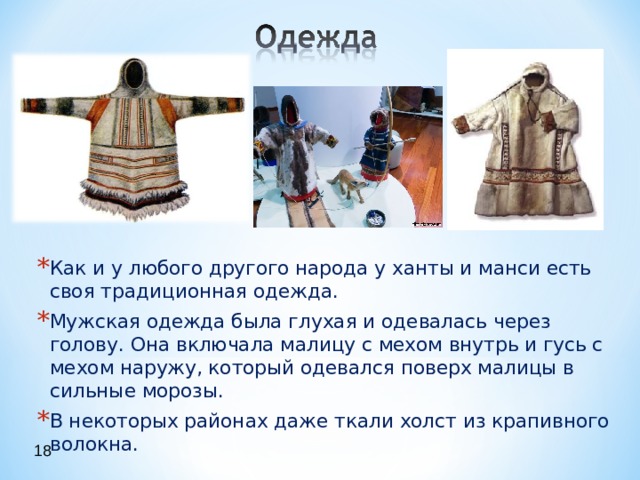 Как и у любого другого народа у ханты и манси есть своя традиционная одежда. Мужская одежда была глухая и одевалась через голову. Она включала малицу с мехом внутрь и гусь с мехом наружу, который одевался поверх малицы в сильные морозы. В некоторых районах даже ткали холст из крапивного волокна.  18 