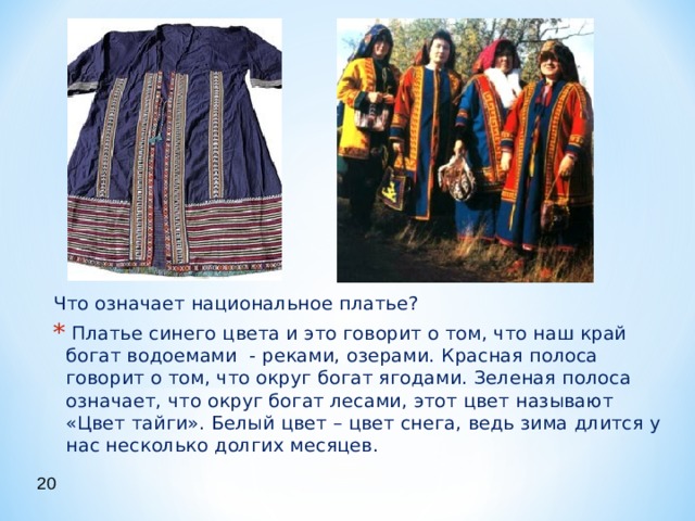 Что означает национальное платье?  Платье синего цвета и это говорит о том, что наш край богат водоемами - реками, озерами. Красная полоса говорит о том, что округ богат ягодами. Зеленая полоса означает, что округ богат лесами, этот цвет называют «Цвет тайги». Белый цвет – цвет снега, ведь зима длится у нас несколько долгих месяцев. 20 