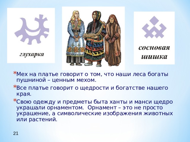 Мех на платье говорит о том, что наши леса богаты пушниной – ценным мехом. Все платье говорит о щедрости и богатстве нашего края. Свою одежду и предметы быта ханты и манси щедро украшали орнаментом. Орнамент – это не просто украшение, а символические изображения животных или растений. 21 