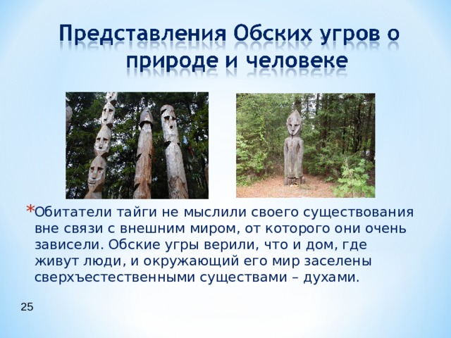 Обитатели тайги не мыслили своего существования вне связи с внешним миром, от которого они очень зависели. Обские угры верили, что и дом, где живут люди, и окружающий его мир заселены сверхъестественными существами – духами.  25 