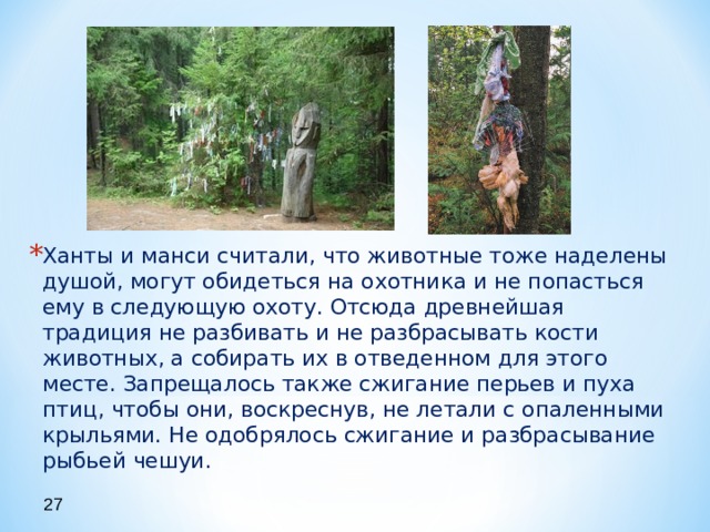Ханты и манси считали, что животные тоже наделены душой, могут обидеться на охотника и не попасться ему в следующую охоту. Отсюда древнейшая традиция не разбивать и не разбрасывать кости животных, а собирать их в отведенном для этого месте. Запрещалось также сжигание перьев и пуха птиц, чтобы они, воскреснув, не летали с опаленными крыльями. Не одобрялось сжигание и разбрасывание рыбьей чешуи.  27 