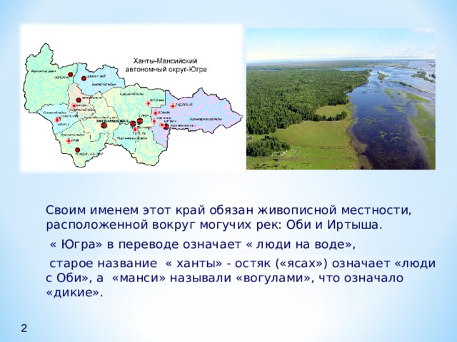  Своим именем этот край обязан живописной местности, расположенной вокруг могучих рек: Оби и Иртыша.  « Югра» в переводе означает « люди на воде»,  старое название « ханты» - остяк («ясах») означает «люди с Оби», а «манси» называли «вогулами», что означало «дикие».  Своим именем этот край обязан живописной местности, расположенной вокруг могучих рек: Оби и Иртыша.  « Югра» в переводе означает « люди на воде»,  старое название « ханты» - остяк («ясах») означает «люди с Оби», а «манси» называли «вогулами», что означало «дикие».  Своим именем этот край обязан живописной местности, расположенной вокруг могучих рек: Оби и Иртыша.  « Югра» в переводе означает « люди на воде»,  старое название « ханты» - остяк («ясах») означает «люди с Оби», а «манси» называли «вогулами», что означало «дикие». 2 