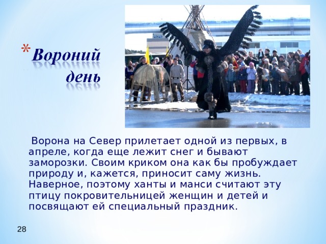  Ворона на Север прилетает одной из первых, в апреле, когда еще лежит снег и бывают заморозки. Своим криком она как бы пробуждает природу и, кажется, приносит саму жизнь. Наверное, поэтому ханты и манси считают эту птицу покровительницей женщин и детей и посвящают ей специальный праздник. 28 