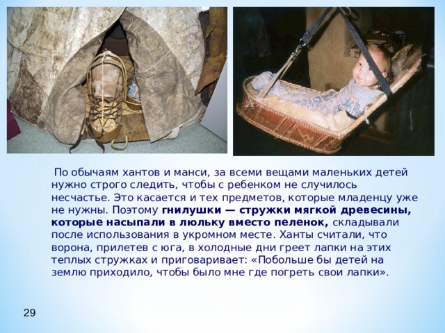  По обычаям хантов и манси, за всеми вещами маленьких детей нужно строго следить, чтобы с ребенком не случилось несчастье. Это касается и тех предметов, которые младенцу уже не нужны. Поэтому гнилушки — стружки мягкой древесины, которые насыпали в люльку вместо пеленок, складывали после использования в укромном месте. Ханты считали, что ворона, прилетев с юга, в холодные дни греет лапки на этих теплых стружках и приговаривает: «Побольше бы детей на землю приходило, чтобы было мне где погреть свои лапки».   По обычаям хантов и манси, за всеми вещами маленьких детей нужно строго следить, чтобы с ребенком не случилось несчастье. Это касается и тех предметов, которые младенцу уже не нужны. Поэтому гнилушки — стружки мягкой древесины, которые насыпали в люльку вместо пеленок, складывали после использования в укромном месте. Ханты считали, что ворона, прилетев с юга, в холодные дни греет лапки на этих теплых стружках и приговаривает: «Побольше бы детей на землю приходило, чтобы было мне где погреть свои лапки».  29 