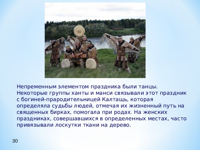  Непременным элементом праздника были танцы. Некоторые группы ханты и манси связывали этот праздник с богиней-прародительницей Калтащь, которая определяла судьбы людей, отмечая их жизненный путь на священных бирках, помогала при родах. На женских праздниках, совершавшихся в определенных местах, часто привязывали лоскутки ткани на дерево. 30 